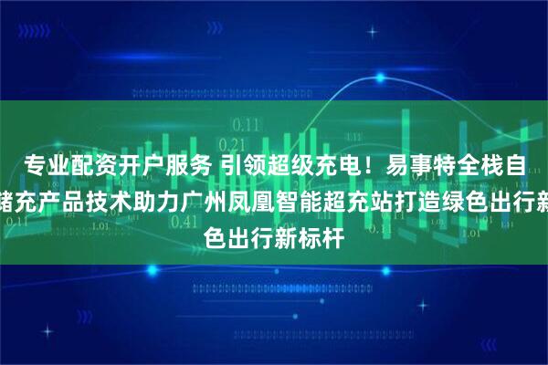 专业配资开户服务 引领超级充电!易事特全栈自研光储充产品技术助力广州凤凰智能超充站打造绿色出行新标杆