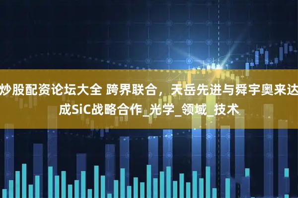 炒股配资论坛大全 跨界联合，天岳先进与舜宇奥来达成SiC战略合作_光学_领域_技术