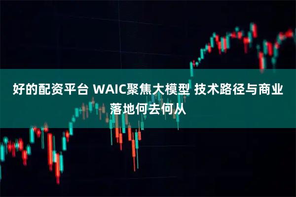 好的配资平台 WAIC聚焦大模型 技术路径与商业落地何去何从