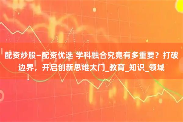 配资炒股—配资优选 学科融合究竟有多重要？打破边界，开启创新思维大门_教育_知识_领域