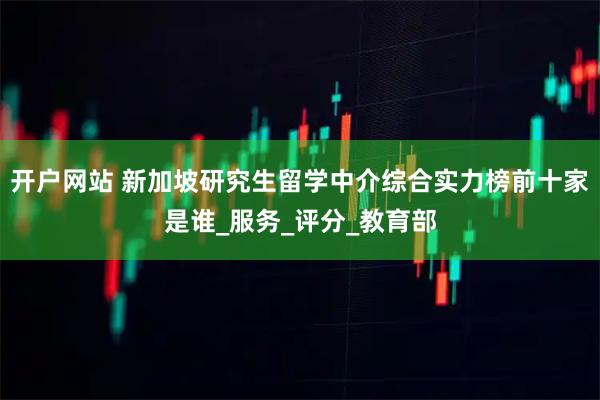 开户网站 新加坡研究生留学中介综合实力榜前十家是谁_服务_评分_教育部