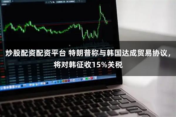 炒股配资配资平台 特朗普称与韩国达成贸易协议，将对韩征收15%关税