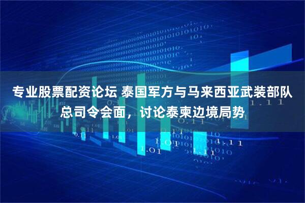 专业股票配资论坛 泰国军方与马来西亚武装部队总司令会面，讨论泰柬边境局势