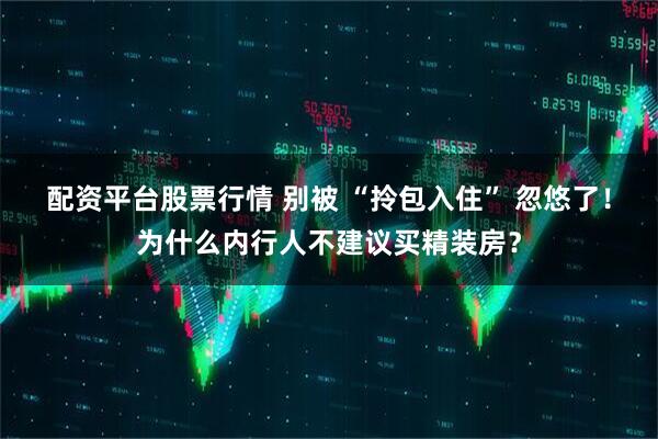 配资平台股票行情 别被 “拎包入住” 忽悠了！为什么内行人不建议买精装房？