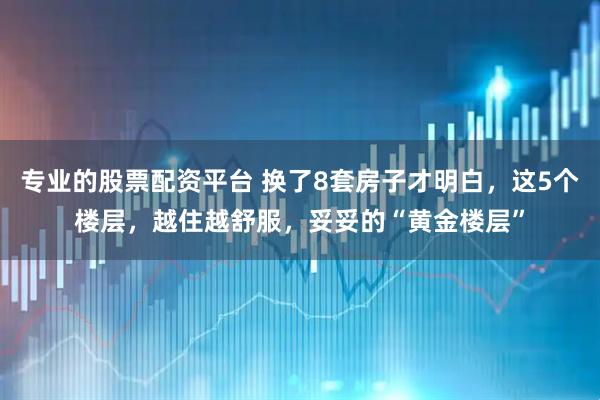 专业的股票配资平台 换了8套房子才明白，这5个楼层，越住越舒服，妥妥的“黄金楼层”