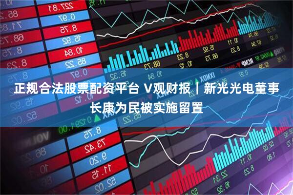 正规合法股票配资平台 V观财报｜新光光电董事长康为民被实施留置