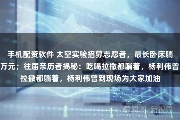 手机配资软件 太空实验招募志愿者，最长卧床躺60天，最高补助7万元；往届亲历者揭秘：吃喝拉撒都躺着，杨利伟曾到现场为大家加油