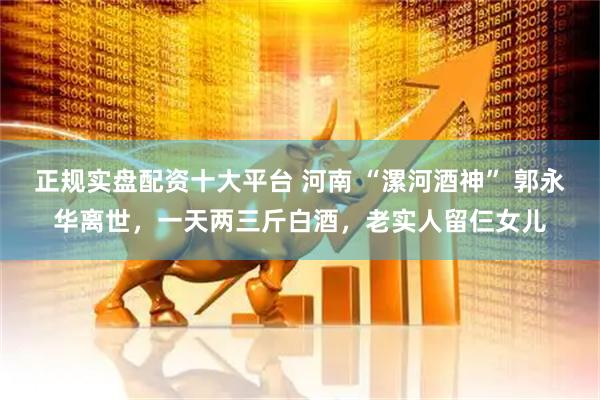 正规实盘配资十大平台 河南 “漯河酒神” 郭永华离世，一天两三斤白酒，老实人留仨女儿